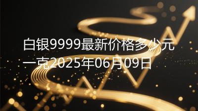 白银9999最新价格多少元一克2025年06月09日