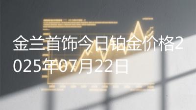 金兰首饰今日铂金价格2025年07月22日
