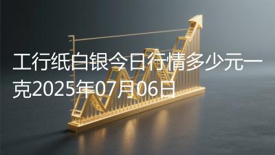 工行纸白银今日行情多少元一克2025年07月06日