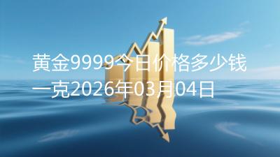 黄金9999今日价格多少钱一克2026年03月04日