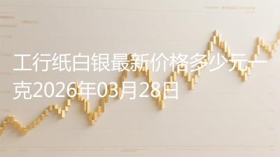 工行纸白银最新价格多少元一克2026年03月28日