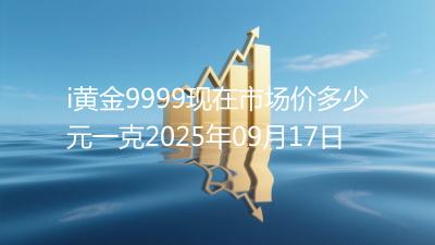 i黄金9999现在市场价多少元一克2025年09月17日