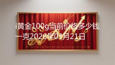 i黄金100g当前价格多少钱一克2026年03月21日