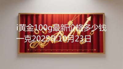 i黄金100g最新价格多少钱一克2025年10月23日