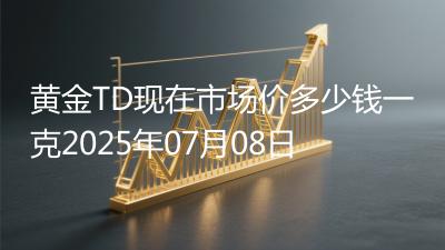 黄金TD现在市场价多少钱一克2025年07月08日