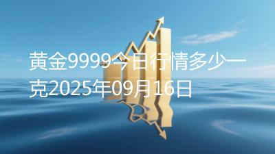 黄金9999今日行情多少一克2025年09月16日