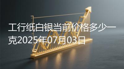 工行纸白银当前价格多少一克2025年07月03日