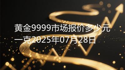 黄金9999市场报价多少元一克2025年07月28日