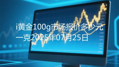 i黄金100g市场报价多少元一克2025年07月25日