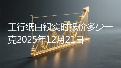 工行纸白银实时报价多少一克2025年12月21日