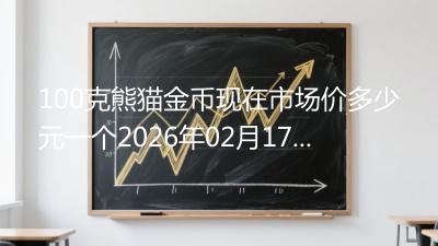 100克熊猫金币现在市场价多少元一个2026年02月17日