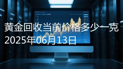 黄金回收当前价格多少一克2025年06月13日