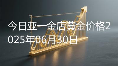 今日亚一金店黄金价格2025年06月30日