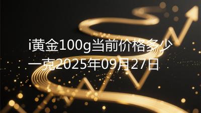 i黄金100g当前价格多少一克2025年09月27日