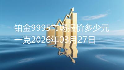 铂金9995市场报价多少元一克2026年03月27日