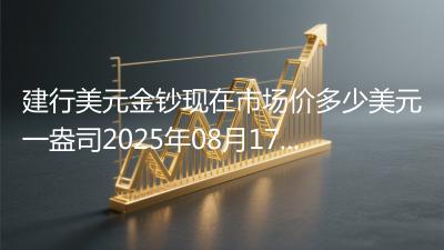建行美元金钞现在市场价多少美元一盎司2025年08月17日