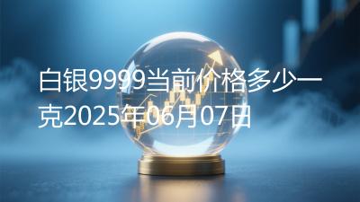 白银9999当前价格多少一克2025年06月07日