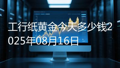 工行纸黄金今天多少钱2025年08月16日