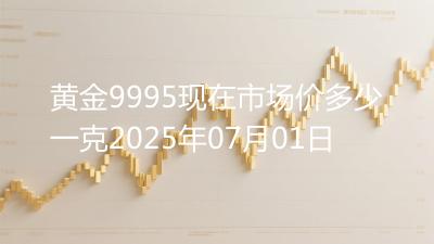 黄金9995现在市场价多少一克2025年07月01日