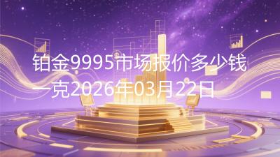 铂金9995市场报价多少钱一克2026年03月22日