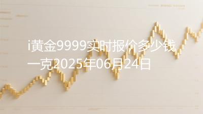 i黄金9999实时报价多少钱一克2025年06月24日