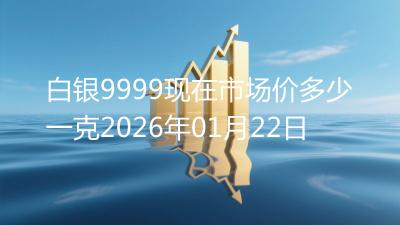 白银9999现在市场价多少一克2026年01月22日