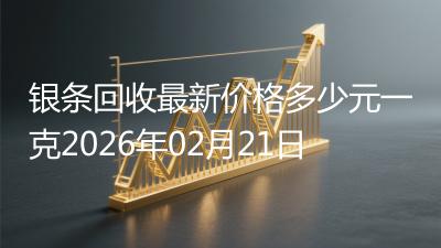 银条回收最新价格多少元一克2026年02月21日