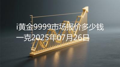 i黄金9999市场报价多少钱一克2025年07月26日