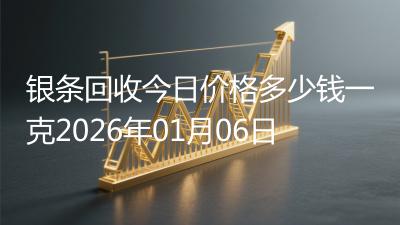 银条回收今日价格多少钱一克2026年01月06日