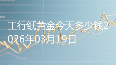 工行纸黄金今天多少钱2026年03月19日