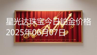 星光达珠宝今日铂金价格2025年06月07日