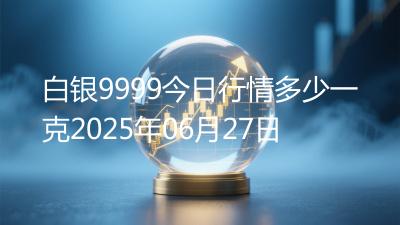 白银9999今日行情多少一克2025年06月27日