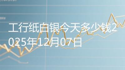 工行纸白银今天多少钱2025年12月07日