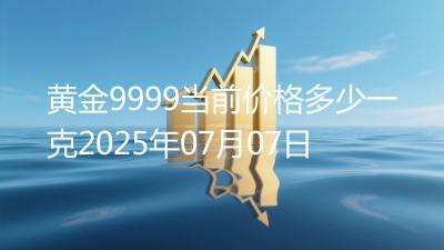 黄金9999当前价格多少一克2025年07月07日