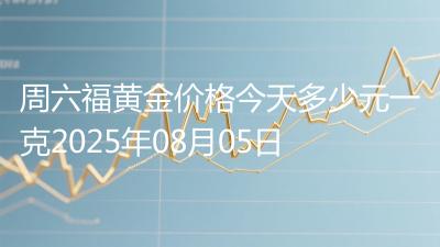 周六福黄金价格今天多少元一克2025年08月05日
