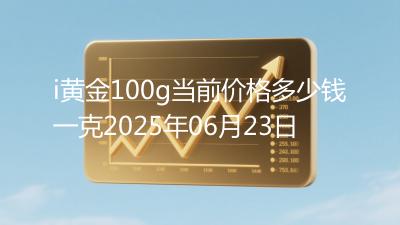 i黄金100g当前价格多少钱一克2025年06月23日