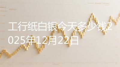 工行纸白银今天多少钱2025年12月22日