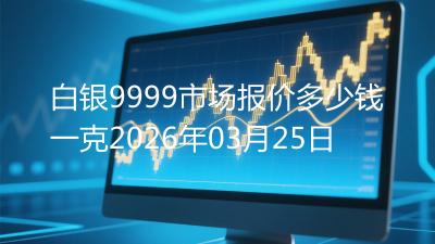 白银9999市场报价多少钱一克2026年03月25日