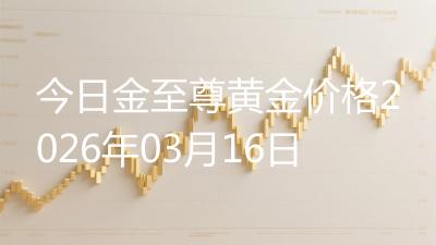 今日金至尊黄金价格2026年03月16日
