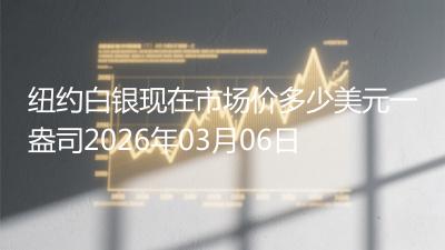 纽约白银现在市场价多少美元一盎司2026年03月06日