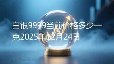 白银9999当前价格多少一克2025年12月24日