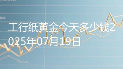 工行纸黄金今天多少钱2025年07月19日