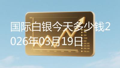 国际白银今天多少钱2026年03月19日