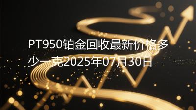 PT950铂金回收最新价格多少一克2025年07月30日