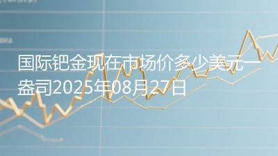 国际钯金现在市场价多少美元一盎司2025年08月27日
