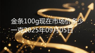 金条100g现在市场价多少一克2025年09月05日