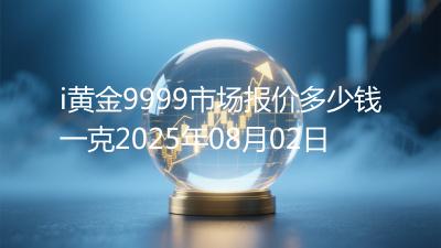 i黄金9999市场报价多少钱一克2025年08月02日
