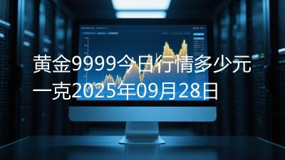 黄金9999今日行情多少元一克2025年09月28日