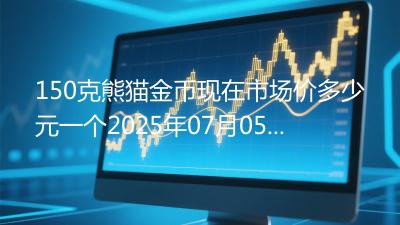 150克熊猫金币现在市场价多少元一个2025年07月05日