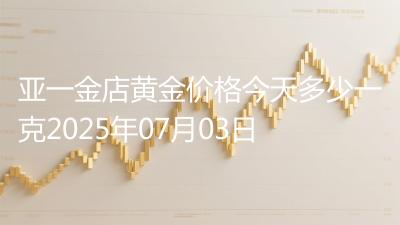 亚一金店黄金价格今天多少一克2025年07月03日